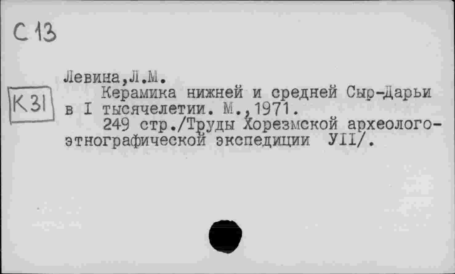 ﻿С13
КЗІ
Левина,Л.М.
Керамика нижней и средней Сыр-Дарьи в I тысячелетии. М..1971.
249 стр./Т^уды Хорезмской археолого-этнографическои экспедиции УІІ/.